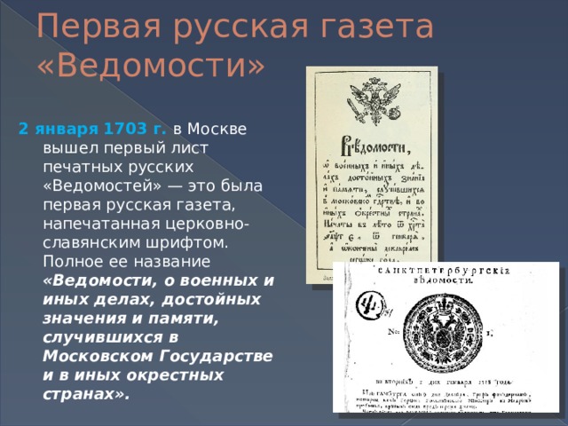 Первая русская газета «Ведомости» 2 января 1703 г. в Москве вышел первый лист печатных русских «Ведомостей» — это была первая русская газета, напечатанная церковно-славянским шрифтом. Полное ее название «Ведомости, о военных и иных делах, достойных значения и памяти, случившихся в Московском Государстве и в иных окрестных странах».    
