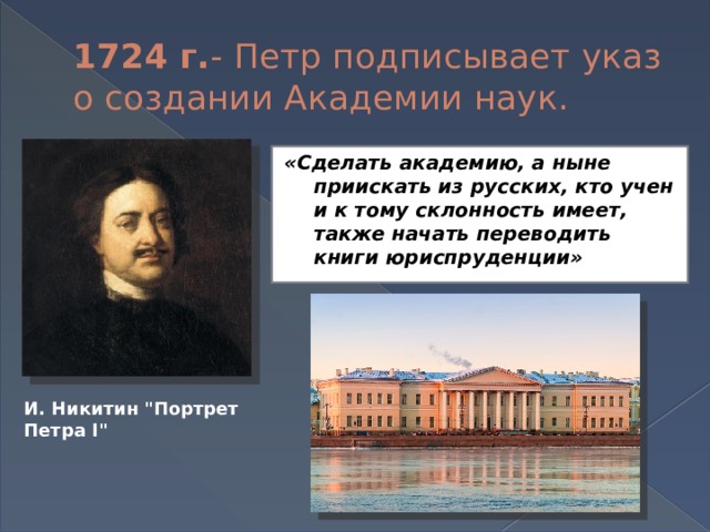 1724 г. - Петр подписывает указ о создании Академии наук. «Сделать академию, а ныне приискать из русских, кто учен и к тому склонность имеет, также начать переводить книги юриспруденции»    И. Никитин 