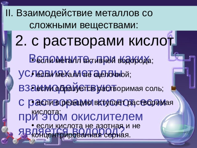 II. Взаимодействие металлов со сложными веществами: 2. с растворами кислот  Вспомните, при каких условиях металлы взаимодействуют с растворами кислот, если при этом окислителем является водород?  если металл активней водорода;  если металл не щелочной;  если образуется растворимая соль;  если в реакцию вступает растворимая кислота;  если кислота не азотная и не концентрированная серная. 