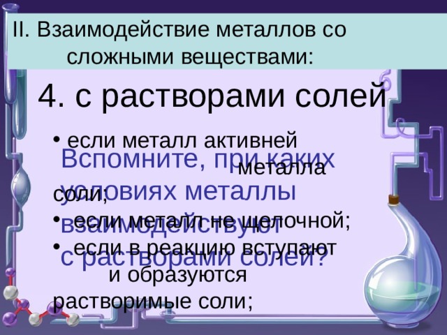 II . Взаимодействие металлов со сложными веществами: 4. с растворами солей  если металл активней металла соли;  если металл не щелочной;  если в реакцию вступают и образуются растворимые соли; Вспомните, при каких условиях металлы взаимодействуют с растворами солей? 