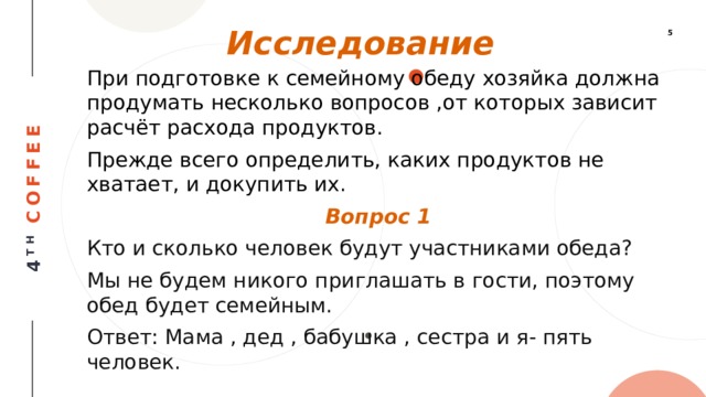 Исследование При подготовке к семейному обеду хозяйка должна продумать несколько вопросов ,от которых зависит расчёт расхода продуктов. Прежде всего определить, каких продуктов не хватает, и докупить их. Вопрос 1 Кто и сколько человек будут участниками обеда? Мы не будем никого приглашать в гости, поэтому обед будет семейным. Ответ: Мама , дед , бабушка , сестра и я- пять человек. 