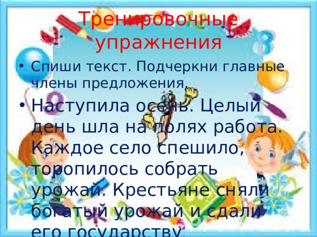 Тренировочные упражнения Спиши текст. Подчеркни главные члены предложения. Наступила осень. Целый день шла на полях работа. Каждое село спешило, торопилось собрать урожай. Крестьяне сняли богатый урожай и сдали его государству . 