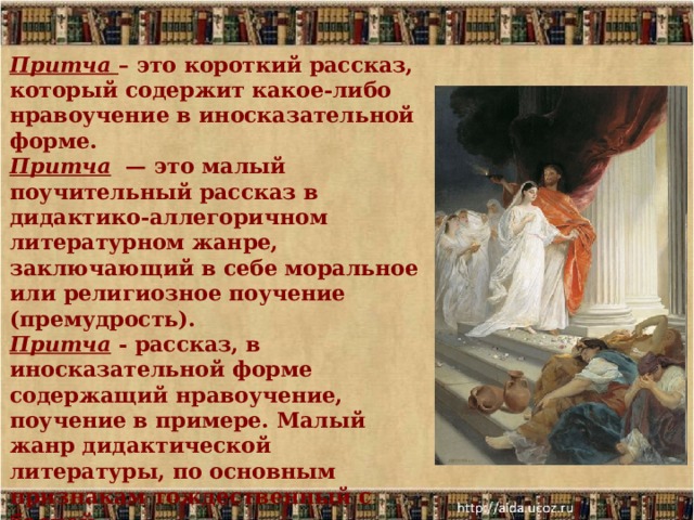 Притча  – это короткий рассказ, который содержит какое-либо нравоучение в иносказательной форме. Притча  — это малый поучительный рассказ в дидактико-аллегоричном литературном жанре, заключающий в себе моральное или религиозное поучение (премудрость). Притча - рассказ, в иносказательной форме содержащий нравоучение, поучение в примере. Малый жанр дидактической литературы, по основным признакам тождественный с басней. 