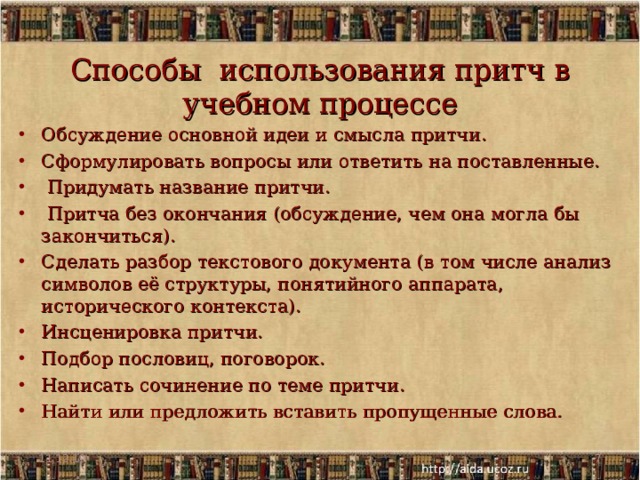   Способы использования притч в учебном процессе   Обсуждение основной идеи и смысла притчи. Сформулировать вопросы или ответить на поставленные.  Придумать название притчи.  Притча без окончания (обсуждение, чем она могла бы закончиться). Сделать разбор текстового документа (в том числе анализ символов её структуры, понятийного аппарата, исторического контекста). Инсценировка притчи. Подбор пословиц, поговорок. Написать сочинение по теме притчи. Найти или предложить вставить пропущенные слова. 11.12.19  