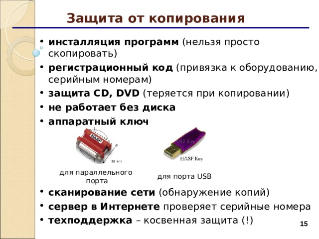 Защита от копирования инсталляция программ (нельзя просто скопировать) регистрационный код (привязка к оборудованию, серийным номерам) защита CD, DVD ( теряется при копировании ) не работает без диска аппаратный ключ     сканирование сети (обнаружение копий) сервер в Интернете проверяет серийные номера техподдержка – косвенная защита (!) для параллельного  порта для порта USB  