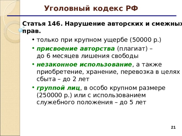 Уголовный кодекс РФ Статья 146. Нарушение авторских и смежных прав. только при крупном ущербе (50000 р.)  только при крупном ущербе (50000 р.)  присвоение авторства  (плагиат) –  до 6 месяцев лишения свободы незаконное использование , а также приобретение, хранение, перевозка в целях сбыта – до 2 лет группой лиц , в особо крупном размере (250000 р.) или с использованием служебного положения – до 5 лет присвоение авторства  (плагиат) –  до 6 месяцев лишения свободы незаконное использование , а также приобретение, хранение, перевозка в целях сбыта – до 2 лет группой лиц , в особо крупном размере (250000 р.) или с использованием служебного положения – до 5 лет  