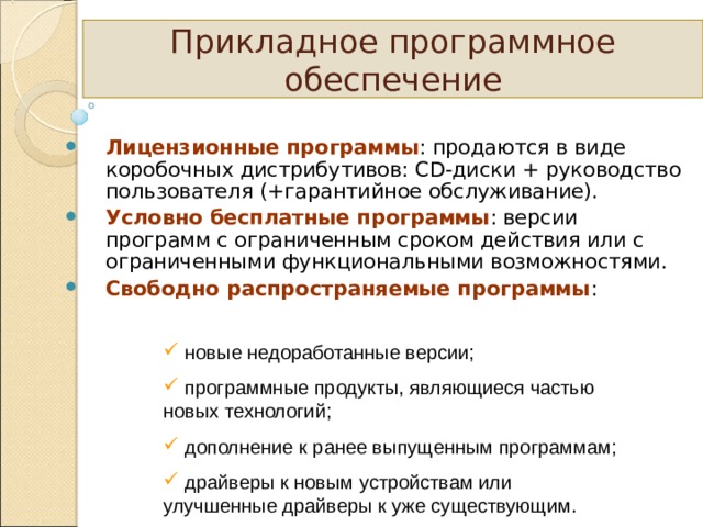 Прикладное программное обеспечение Лицензионные программы : продаются в виде коробочных дистрибутивов: CD -диски + руководство пользователя (+гарантийное обслуживание). Условно бесплатные программы : версии программ с ограниченным сроком действия или с ограниченными функциональными возможностями. Свободно распространяемые программы :   новые недоработанные версии;  программные продукты, являющиеся частью новых технологий;  дополнение к ранее выпущенным программам;  драйверы к новым устройствам или улучшенные драйверы к уже существующим. 