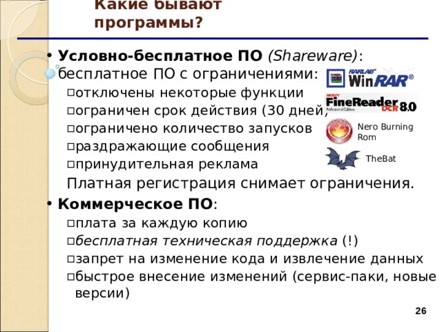 Какие бывают программы? Условно-бесплатное ПО  ( Shareware ) : бесплатное ПО с ограничениями: отключены некоторые функции ограничен срок действия (30 дней) ограничено количество запусков раздражающие сообщения принудительная реклама отключены некоторые функции ограничен срок действия (30 дней) ограничено количество запусков раздражающие сообщения принудительная реклама Платная регистрация снимает ограничения. Платная регистрация снимает ограничения. Коммерческое ПО : плата за каждую копию бесплатная техническая поддержка (!) запрет на изменение кода и извлечение данных быстрое внесение изменений (сервис-паки, новые версии) плата за каждую копию бесплатная техническая поддержка (!) запрет на изменение кода и извлечение данных быстрое внесение изменений (сервис-паки, новые версии) Nero Burning  Rom TheBat  