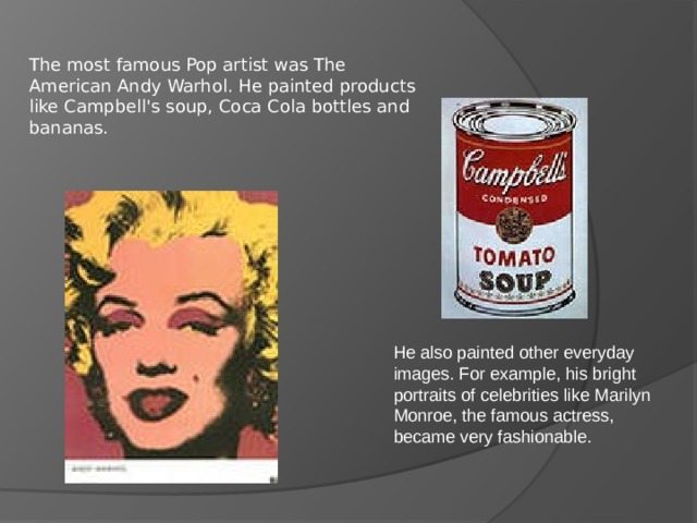 The most famous Pop artist was The American Andy Warhol. He painted products like Campbell's soup, Coca Cola bottles and bananas. He also painted other everyday images. For example, his bright portraits of celebrities like Marilyn Monroe, the famous actress, became very fashionable. 