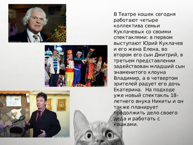 В Театре кошек сегодня работают четыре коллектива семьи Куклачевых со своими спектаклями: в первом выступают Юрий Куклачев и его жена Елена, во втором его сын Дмитрий, в третьем представлении задействован младший сын знаменитого клоуна Владимир, а в четвертом зрителей радует его дочь Екатерина.  На подходе уже новый спектакль 18-летнего внука Никиты и он также планирует продолжить дело своего деда и работать с кошками. 