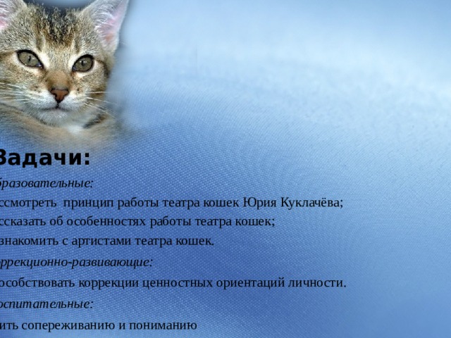        Задачи: Образовательные: рассмотреть принцип работы театра кошек Юрия Куклачёва; рассказать об особенностях работы театра кошек; познакомить с артистами театра кошек. Коррекционно-развивающие: способствовать коррекции ценностных ориентаций личности.  Воспитательные: учить сопереживанию и пониманию 