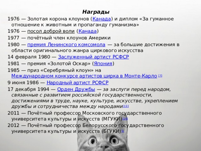 Награды 1976 — Золотая корона клоунов ( Канада ) и диплом «За гуманное отношение к животным и пропаганду гуманизма» 1976 —  посол доброй воли  ( Канада ) 1977 — почётный член клоунов Америки 1980 —  премия Ленинского комсомола  — за большие достижения в области оригинального жанра циркового искусства 14 февраля 1980 —  Заслуженный артист РСФСР 1981 — премия «Золотой Оскар» ( Япония ) 1985 — приз «Серебряный клоун» на  Международном конкурсе артистов цирка в Монте-Карло [7] 9 июня 1986 —  Народный артист РСФСР 17 декабря 1994 —  Орден Дружбы  —  за заслуги перед народом, связанные с развитием российской государственности, достижениями в труде, науке, культуре, искусстве, укреплением дружбы и сотрудничества между народами [13] 2011 — Почётный профессор Московского государственного университета культуры и искусств (МГУКИ) [14] 2012 — Почётный профессор Белорусского государственного университета культуры и искусств (БГУКИ) [1 