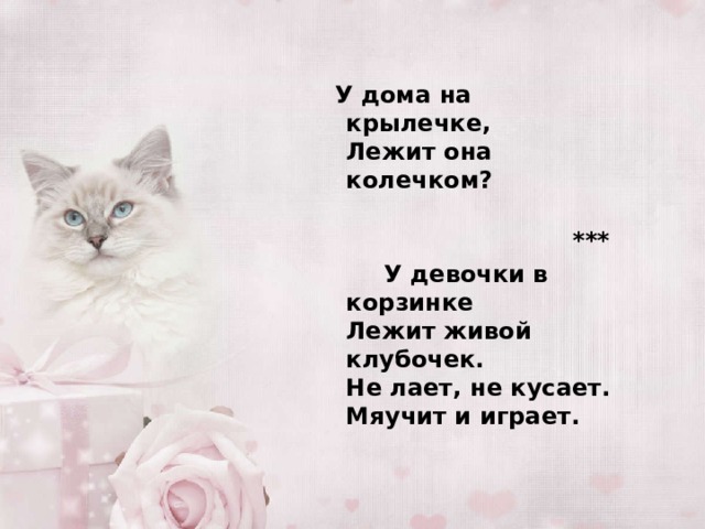   У дома на крылечке,  Лежит она колечком?    ***  У девочки в корзинке  Лежит живой клубочек.  Не лает, не кусает.  Мяучит и играет.    
