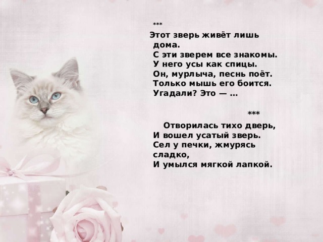     *** Этот зверь живёт лишь дома.  С эти зверем все знакомы.  У него усы как спицы.  Он, мурлыча, песнь поёт.  Только мышь его боится.  Угадали? Это — …    ***  Отворилась тихо дверь,  И вошел усатый зверь.  Сел у печки, жмурясь сладко,  И умылся мягкой лапкой.   