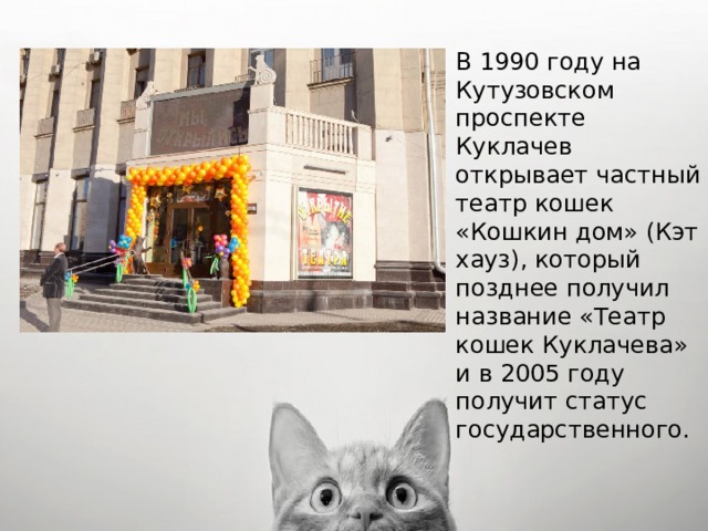 В 1990 году на Кутузовском проспекте Куклачев открывает частный театр кошек «Кошкин дом» (Кэт хауз), который позднее получил название «Театр кошек Куклачева» и в 2005 году получит статус государственного. 