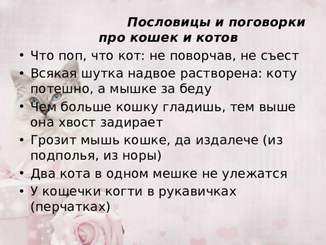  Пословицы и поговорки про кошек и котов Что поп, что кот: не поворчав, не съест Всякая шутка надвое растворена: коту потешно, а мышке за беду Чем больше кошку гладишь, тем выше она хвост задирает Грозит мышь кошке, да издалече (из подполья, из норы) Два кота в одном мешке не улежатся У кошечки когти в рукавичках (перчатках) 