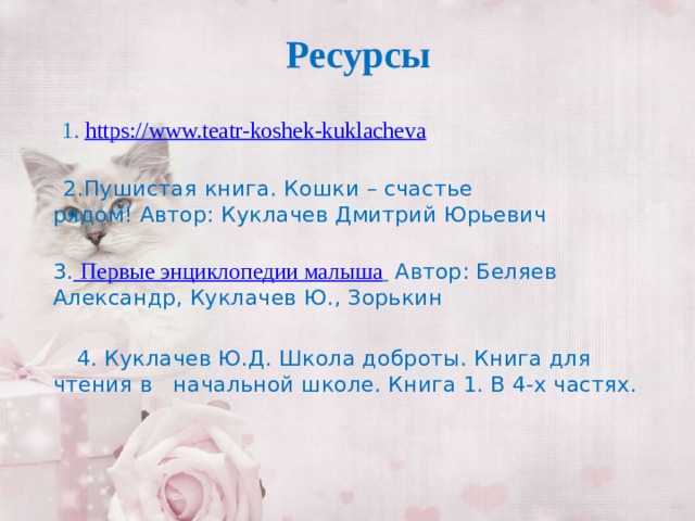 Ресурсы     1. https:// www.teatr-koshek-kuklacheva  2.Пушистая книга. Кошки – счастье рядом! Автор: Куклачев Дмитрий Юрьевич    3.   Первые энциклопедии малыша   Автор: Беляев Александр, Куклачев Ю., Зорькин  4. Куклачев Ю.Д. Школа доброты. Книга для чтения в начальной школе. Книга 1. В 4-х частях.  