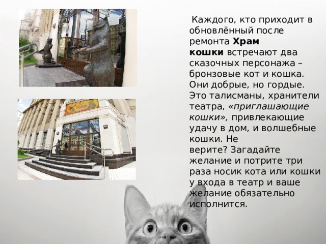  Каждого, кто приходит в обновлённый после ремонта  Храм кошки  встречают два сказочных персонажа – бронзовые кот и кошка. Они добрые, но гордые. Это талисманы, хранители театра,  «приглашающие кошки»,  привлекающие удачу в дом, и волшебные кошки. Не верите? Загадайте желание и потрите три раза носик кота или кошки у входа в театр и ваше желание обязательно исполнится. 