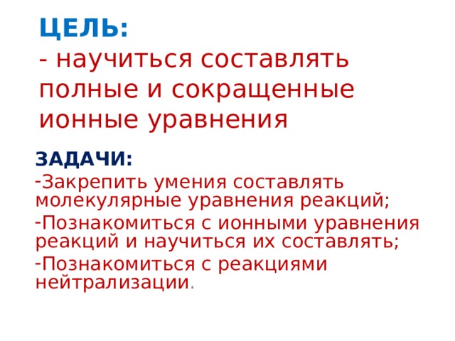 ЦЕЛЬ:  - научиться составлять полные и сокращенные ионные уравнения ЗАДАЧИ: Закрепить умения составлять молекулярные уравнения реакций; Познакомиться с ионными уравнения реакций и научиться их составлять; Познакомиться с реакциями нейтрализации . 