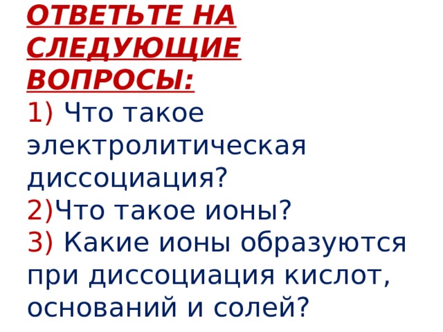 ОТВЕТЬТЕ НА СЛЕДУЮЩИЕ ВОПРОСЫ:  1)  Что такое электролитическая диссоциация?  2) Что такое ионы?  3)  Какие ионы образуются при диссоциация кислот, оснований и солей? 