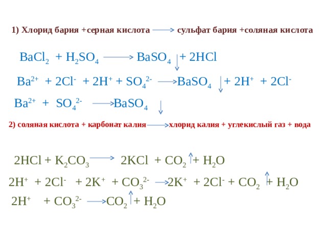 1) Хлорид бария +серная кислота сульфат бария +соляная кислота  BaCl 2 + H 2 SO 4   BaSO 4  + 2HCl Ba 2+ + 2Cl - + 2H + + SO 4 2- BaSO 4   + 2H + + 2Cl - Ba 2+ + SO 4 2-   BaSO 4  2) соляная кислота + карбонат калия хлорид калия + углекислый газ + вода  2HCl + K 2 CO 3   2KCl + CO 2 + H 2 O  2HCl + K 2 CO 3 2KCl + CO 2 + H 2 O 2H + + 2Cl - + 2K + + CO 3 2- 2K + + 2Cl - + CO 2 + H 2 O  2H + + 2Cl - + 2K + + CO 3 2-   2K + + 2Cl - + CO 2 + H 2 O  2H +   + CO 3 2-   CO 2 + H 2 O   