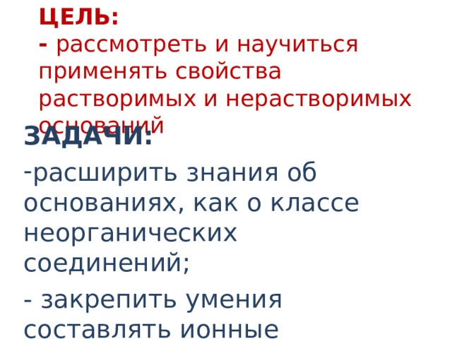 ЦЕЛЬ:  - рассмотреть и научиться применять свойства растворимых и нерастворимых оснований ЗАДАЧИ: расширить знания об основаниях, как о классе неорганических соединений; - закрепить умения составлять ионные уравнения 