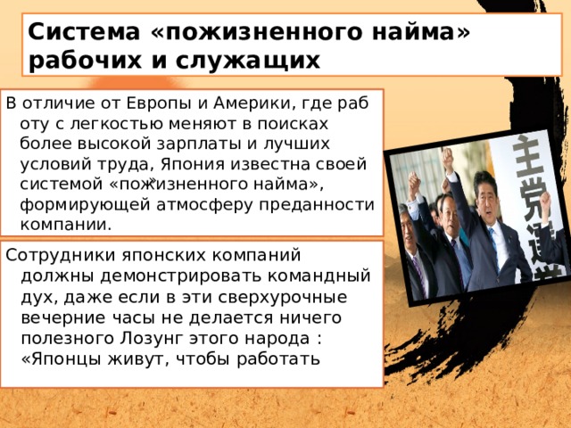 Система «пожизненного найма» рабочих и служащих В отличие от Европы и Америки, где работу с легкостью меняют в поисках более высокой зарплаты и лучших условий труда, Япония известна своей системой «пожизненного найма», формирующей атмосферу преданности компании.  » Сотрудники японских компаний должны демонстрировать командный дух, даже если в эти сверхурочные вечерние часы не делается ничего полезного Лозунг этого народа : «Японцы живут, чтобы работать 
