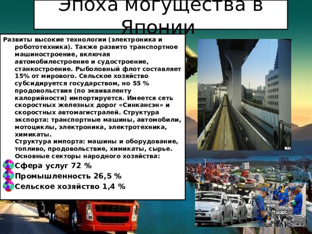 Эпоха могущества в Японии Развиты высокие технологии (электроника и робототехника). Также развито транспортное машиностроение, включая автомобилестроение и судостроение, станкостроение. Рыболовный флот составляет 15% от мирового. Сельское хозяйство субсидируется государством, но 55 % продовольствия (по эквиваленту калорийности) импортируется. Имеется сеть скоростных железных дорог «Синкансэн» и скоростных автомагистралей. Структура экспорта: транспортные машины, автомобили, мотоциклы, электроника, электротехника, химикаты.  Структура импорта: машины и оборудование, топливо, продовольствие, химикаты, сырье.  Основные секторы народного хозяйства: Сфера услуг 72 % Промышленность 26,5 % Сельское хозяйство 1,4 % 