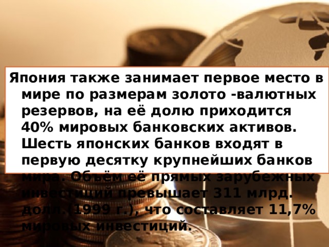 Япония также занимает первое место в мире по размерам золото -валютных резервов, на её долю приходится 40% мировых банковских активов. Шесть японских банков входят в первую десятку крупнейших банков мира. Объём её прямых зарубежных инвестиций превышает 311 млрд. долл.(1999 г.), что составляет 11,7% мировых инвестиций. 