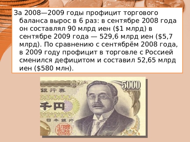 За 2008—2009 годы профицит торгового баланса вырос в 6 раз: в сентябре 2008 года он составлял 90 млрд иен ($1 млрд) в сентябре 2009 года — 529,6 млрд иен ($5,7 млрд). По сравнению с сентябрём 2008 года, в 2009 году профицит в торговле с Россией сменился дефицитом и составил 52,65 млрд иен ($580 млн). 