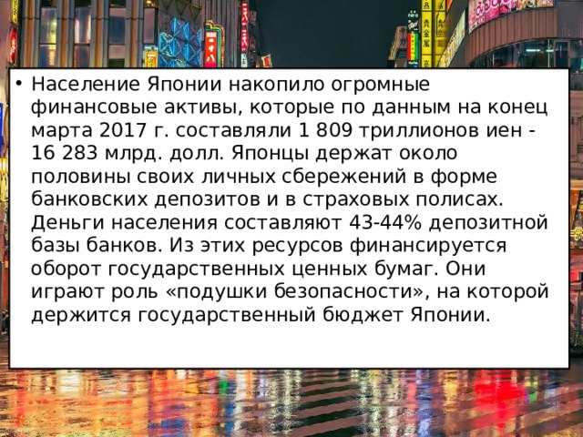 Население Японии накопило огромные финансовые активы, которые по данным на конец марта 2017 г. составляли 1 809 триллионов иен - 16 283 млрд. долл. Японцы держат около половины своих личных сбережений в форме банковских депозитов и в страховых полисах. Деньги населения составляют 43-44% депозитной базы банков. Из этих ресурсов финансируется оборот государственных ценных бумаг. Они играют роль «подушки безопасности», на которой держится государственный бюджет Японии.    