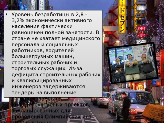 Уровень безработицы в 2,8 - 3,2% экономически активного населения фактически равноценен полной занятости. В стране не хватает медицинского персонала и социальных работников, водителей большегрузных машин, строительных рабочих и торговых служащих. Из-за дефицита строительных рабочих и квалифицированных инженеров задерживаются тендеры на выполнение государственных инфраструктурных проектов, запланированных для проведения Олимпийских игр 2020 г. в Токио.  