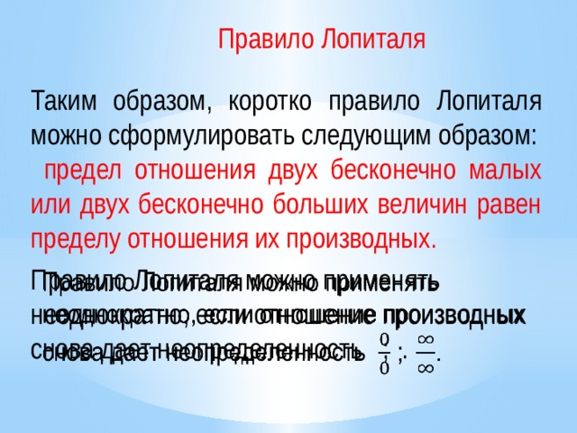 Правило Лопиталя Таким образом, коротко правило Лопиталя можно сформулировать следующим образом:  предел отношения двух бесконечно малых или двух бесконечно больших величин равен пределу отношения их производных. Правило Лопиталя можно применять неоднократно, если отношение производных снова дает неопределенность  ; .   