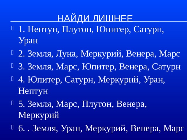 Найди лишнее 1. Нептун, Плутон, Юпитер, Сатурн, Уран 2. Земля, Луна, Меркурий, Венера, Марс 3. Земля, Марс, Юпитер, Венера, Сатурн 4. Юпитер, Сатурн, Меркурий, Уран, Нептун 5. Земля, Марс, Плутон, Венера, Меркурий 6. . Земля, Уран, Меркурий, Венера, Марс 