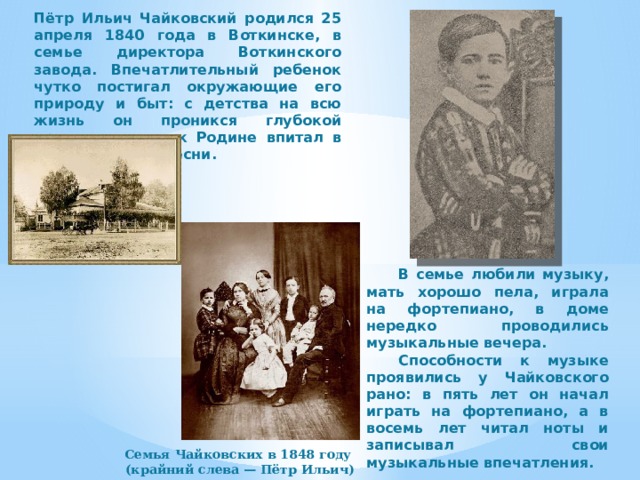 Пётр Ильич Чайковский родился 25 апреля 1840 года в Воткинске, в семье директора Воткинского завода. Впечатлительный ребенок чутко постигал окружающие его природу и быт: с детства на всю жизнь он проникся глубокой привязанностью к Родине впитал в себя народные песни.  В семье любили музыку, мать хорошо пела, играла на фортепиано, в доме нередко проводились музыкальные вечера.  Способности к музыке проявились у Чайковского рано: в пять лет он начал играть на фортепиано, а в восемь лет читал ноты и записывал свои музыкальные впечатления. Семья Чайковских в 1848 году (крайний слева — Пётр Ильич) 
