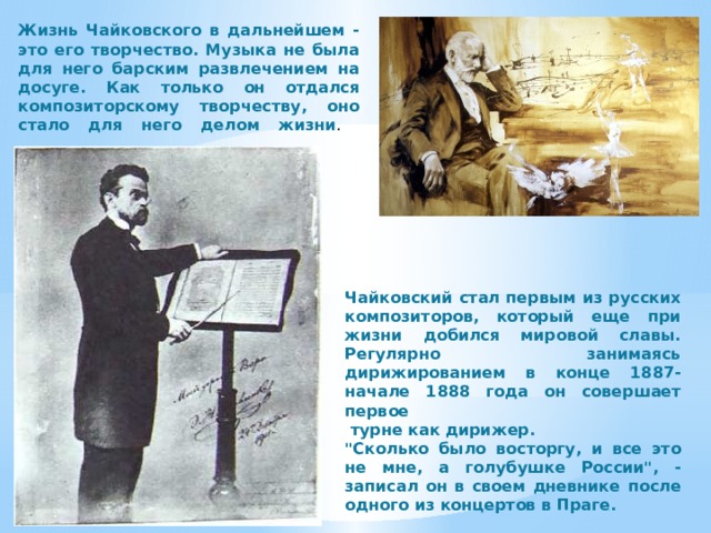 Жизнь Чайковского в дальнейшем - это его творчество. Музыка не была для него барским развлечением на досуге. Как только он отдался композиторскому творчеству, оно стало для него делом жизни .    Чайковский стал первым из русских композиторов, который еще при жизни добился мировой славы. Регулярно занимаясь дирижированием в конце 1887-начале 1888 года он совершает первое  турне как дирижер. 
