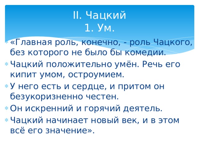 II. Чацкий  1. Ум. «Главная роль, конечно, - роль Чацкого, без которого не было бы комедии. Чацкий положительно умён. Речь его кипит умом, остроумием. У него есть и сердце, и притом он безукоризненно честен. Он искренний и горячий деятель. Чацкий начинает новый век, и в этом всё его значение». 