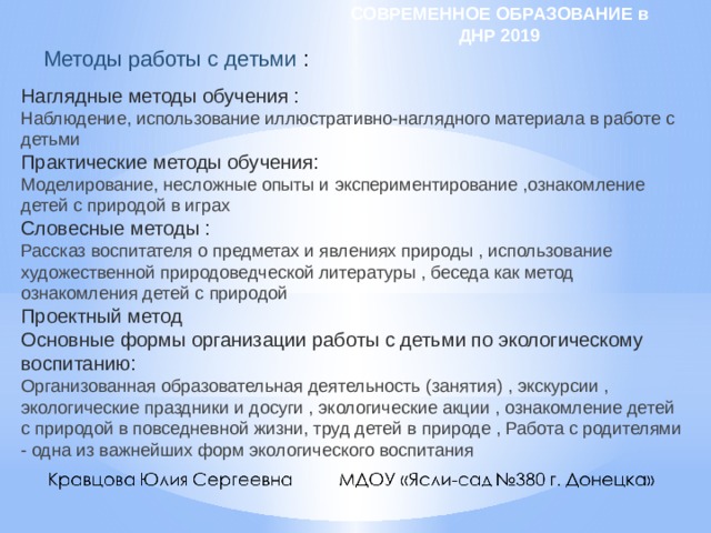СОВРЕМЕННОЕ ОБРАЗОВАНИЕ в ДНР 2019 Методы работы с детьми : Наглядные методы обучения : Наблюдение, использование иллюстративно-наглядного материала в работе с детьми Практические методы обучения: Моделирование, несложные опыты и экспериментирование ,ознакомление детей с природой в играх Словесные методы : Рассказ воспитателя о предметах и явлениях природы , использование художественной природоведческой литературы , беседа как метод ознакомления детей с природой Проектный метод Основные формы организации работы с детьми по экологическому воспитанию: Организованная образовательная деятельность (занятия) , экскурсии , экологические праздники и досуги , экологические акции , ознакомление детей с природой в повседневной жизни, труд детей в природе , Работа с родителями - одна из важнейших форм экологического воспитания 