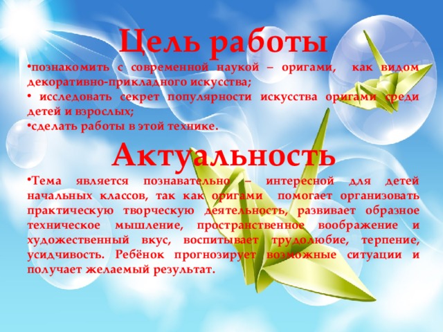 Цель работы познакомить с современной наукой – оригами, как видом декоративно-прикладного искусства;  исследовать секрет популярности искусства оригами среди детей и взрослых; сделать работы в этой технике. Актуальность