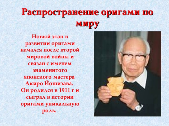Распространение оригами по миру Новый этап в развитии оригами начался после второй мировой войны и связан с именем знаменитого японского мастера Акиро Йошизава. Он родился в 1911 г и сыграл в истории оригами уникальную роль.