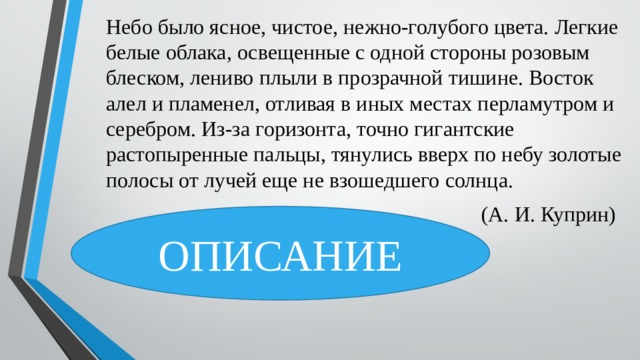 Небо было ясное, чистое, нежно-голубого цвета. Легкие белые облака, освещенные с одной стороны розовым блеском, лениво плыли в прозрачной тишине. Восток алел и пламенел, отливая в иных местах перламутром и серебром. Из-за горизонта, точно гигантские растопыренные пальцы, тянулись вверх по небу золотые полосы от лучей еще не взошедшего солнца.  (А. И. Куприн) ОПИСАНИЕ 