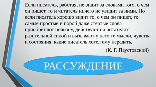 Если писатель, работая, не видит за словами того, о чем он пишет, то и читатель ничего не увидит за ними. Но если писатель хорошо видит то, о чем он пишет, то самые простые и порой даже стертые слова приобретают новизну, действуют на читателя с разительной силой и вызывают у него те мысли, чувства и состояния, какие писатель хотел ему передать.  (К. Г. Паустовский) РАССУЖДЕНИЕ 