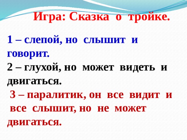 Игра:  Сказка о тройке. 1 – слепой, но слышит и говорит. 2 – глухой, но может видеть и двигаться.  3 – паралитик, он все видит и все слышит, но не может двигаться. 