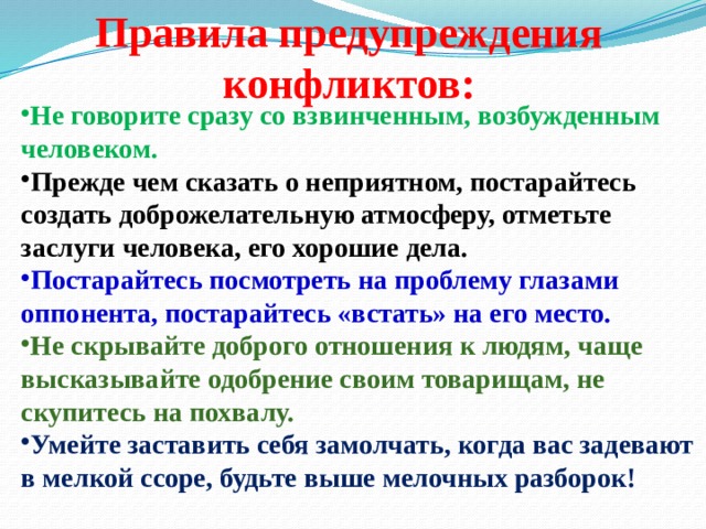 Правила предупреждения конфликтов:  Не говорите сразу со взвинченным, возбужденным человеком. Прежде чем сказать о неприятном, постарайтесь создать доброжелательную атмосферу, отметьте заслуги человека, его хорошие дела. Постарайтесь посмотреть на проблему глазами оппонента, постарайтесь «встать» на его место. Не скрывайте доброго отношения к людям, чаще высказывайте одобрение своим товарищам, не скупитесь на похвалу. Умейте заставить себя замолчать, когда вас задевают в мелкой ссоре, будьте выше мелочных разборок! 