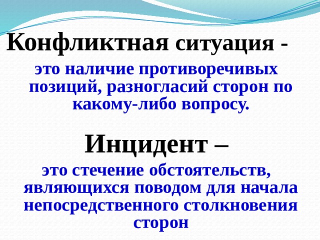 Конфликтная ситуация - это наличие противоречивых позиций, разногласий сторон по какому-либо вопросу. Инцидент – это стечение обстоятельств, являющихся поводом для начала непосредственного столкновения сторон 