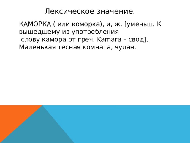 Лексическое значение . КАМОРКА ( или коморка), и, ж. [уменьш. К вышедшему из употребления  слову камора от греч. Kamara – свод]. Маленькая тесная комната, чулан.
