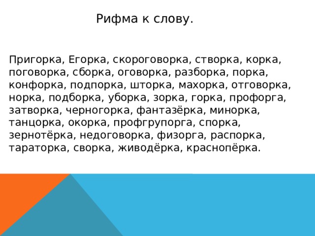 Рифма к слову. Пригорка, Егорка, скороговорка, створка, корка, поговорка, сборка, оговорка, разборка, порка, конфорка, подпорка, шторка, махорка, отговорка, норка, подборка, уборка, зорка, горка, профорга, затворка, черногорка, фантазёрка, минорка, танцорка, окорка, профгрупорга, спорка, зернотёрка, недоговорка, физорга, распорка, тараторка, сворка, живодёрка, краснопёрка.