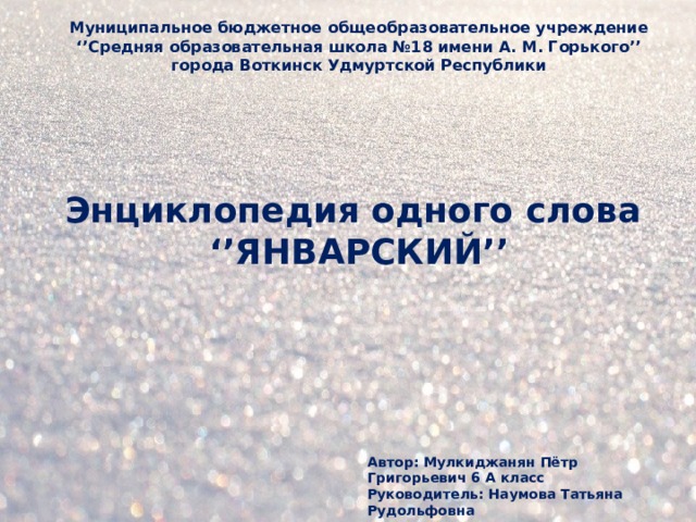 Муниципальное бюджетное общеобразовательное учреждение ‘’ Средняя образовательная школа №18 имени А. М. Горького’’ города Воткинск Удмуртской Республики Энциклопедия одного слова  ‘’ЯНВАРСКИЙ’’ Автор: Мулкиджанян Пётр Григорьевич 6 А класс Руководитель: Наумова Татьяна Рудольфовна  учитель русского языка и литературы