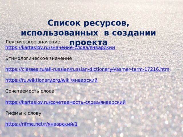 Список ресурсов, использованных в создании проекта Лексическое значение https://kartaslov.ru/значение-слова/январский   Этимологическое значение   https://classes.ru/all-russian/russian-dictionary-Vasmer-term-17216.htm   https://ru.wiktionary.org/wiki/январский   Сочетаемость слова   https://kartaslov.ru/сочетаемость-слова/январский   Рифмы к слову   https://rifme.net/r/январский/1          