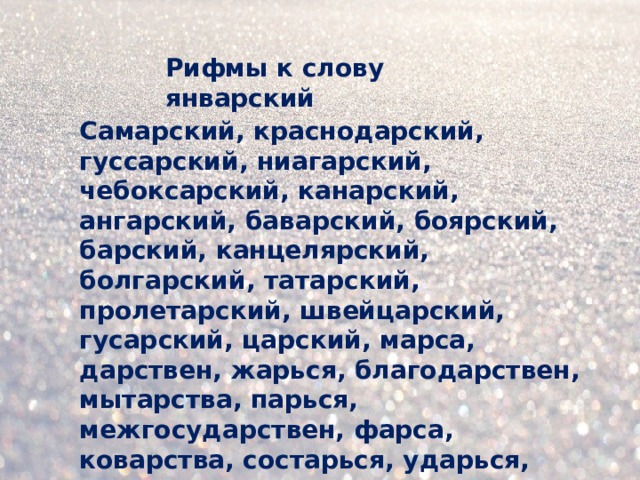 Рифмы к слову январский Самарский, краснодарский, гуссарский, ниагарский, чебоксарский, канарский, ангарский, баварский, боярский, барский, канцелярский, болгарский, татарский, пролетарский, швейцарский, гусарский, царский, марса, дарствен, жарься, благодарствен, мытарства, парься, межгосударствен, фарса, коварства, состарься, ударься, лекарства.